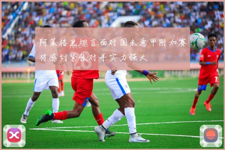 阿莱格里坦言面对国米意甲附加赛将感到紧张对手实力强大