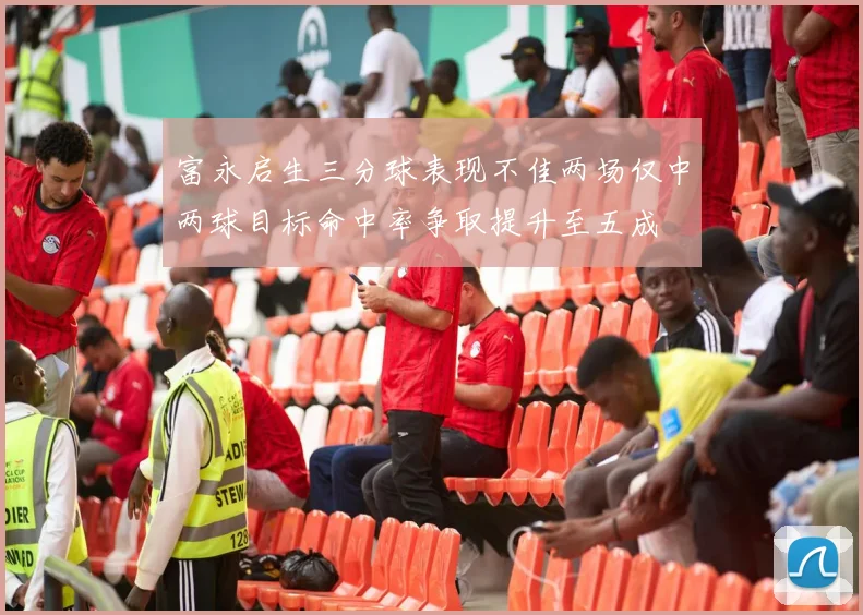 富永启生三分球表现不佳两场仅中两球目标命中率争取提升至五成