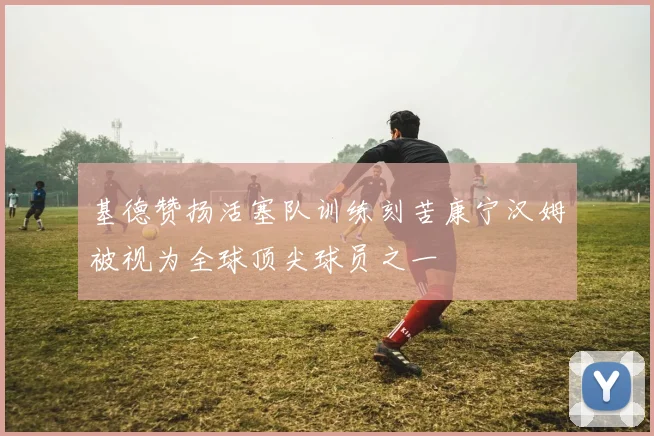 基德赞扬活塞队训练刻苦康宁汉姆被视为全球顶尖球员之一