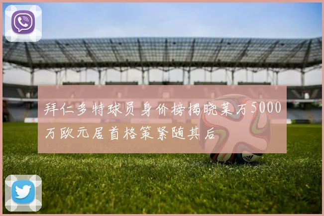 拜仁多特球员身价榜揭晓莱万5000万欧元居首格策紧随其后