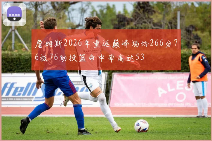 詹姆斯2026年重返巅峰场均266分76板76助投篮命中率高达53