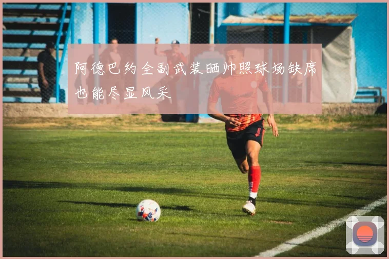 阿德巴约全副武装晒帅照球场缺席也能尽显风采