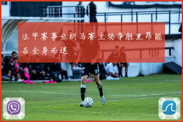法甲赛事分析马赛主场争胜里昂能否全身而退
