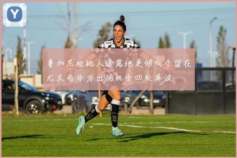 鲁加尼经纪人透露他更倾向于留在尤文而非为出场机会四处奔波