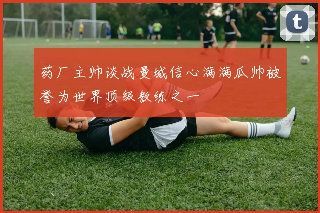 药厂主帅谈战曼城信心满满瓜帅被誉为世界顶级教练之一