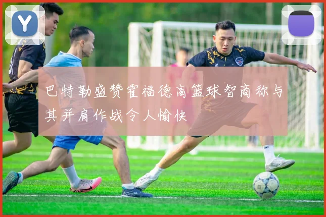 巴特勒盛赞霍福德高篮球智商称与其并肩作战令人愉快