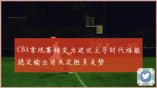 CBA常规赛转变为进攻主导时代谁能稳定输出将决定胜负走势