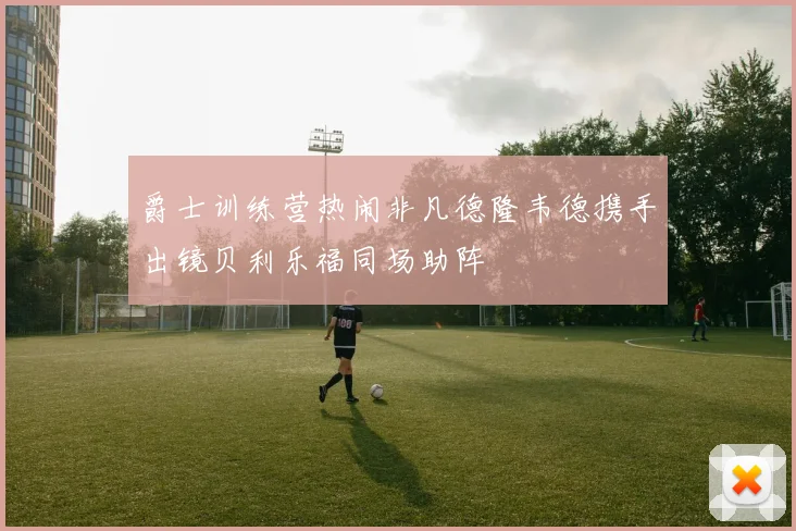 爵士训练营热闹非凡德隆韦德携手出镜贝利乐福同场助阵