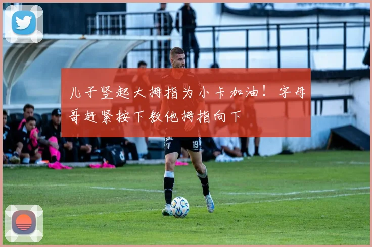 儿子竖起大拇指为小卡加油！字母哥赶紧按下教他拇指向下