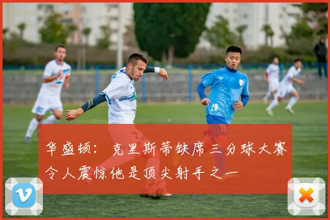 华盛顿：克里斯蒂缺席三分球大赛令人震惊他是顶尖射手之一