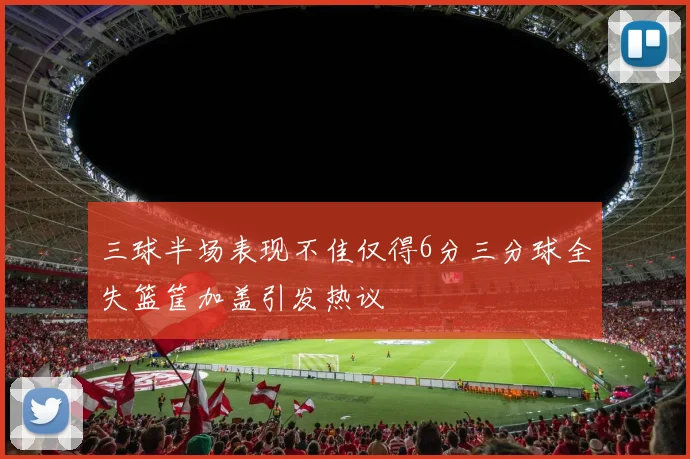 三球半场表现不佳仅得6分三分球全失篮筐加盖引发热议