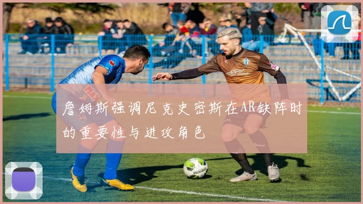 詹姆斯强调尼克史密斯在AR缺阵时的重要性与进攻角色