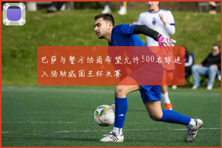 巴萨与警方协商希望允许500名球迷入场助威国王杯决赛