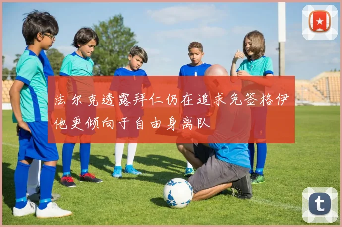 法尔克透露拜仁仍在追求免签格伊他更倾向于自由身离队