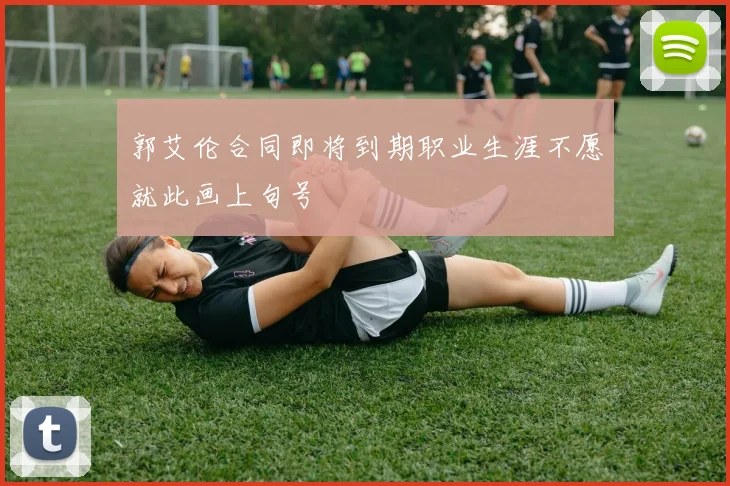 郭艾伦合同即将到期职业生涯不愿就此画上句号