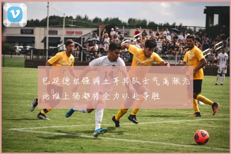 巴延德尔强调土耳其队士气高涨无论谁上场都将全力以赴争胜