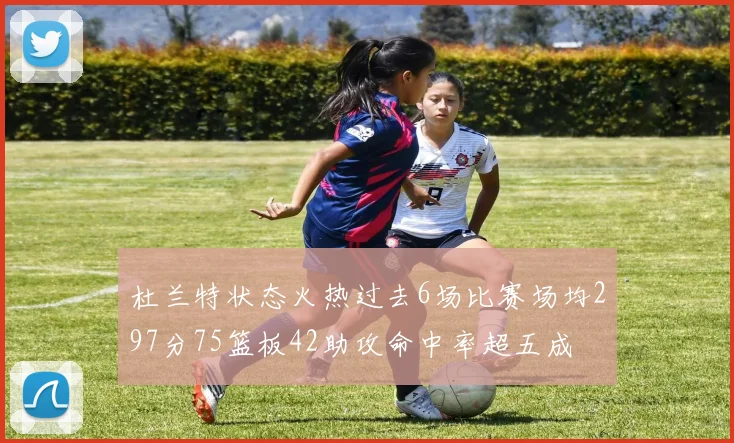 杜兰特状态火热过去6场比赛场均297分75篮板42助攻命中率超五成