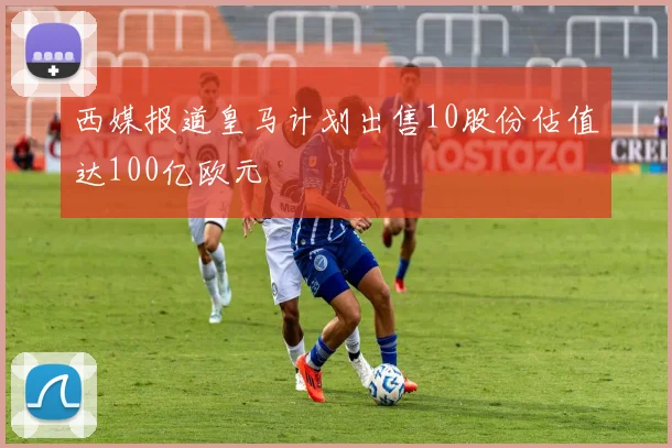 西媒报道皇马计划出售10股份估值达100亿欧元
