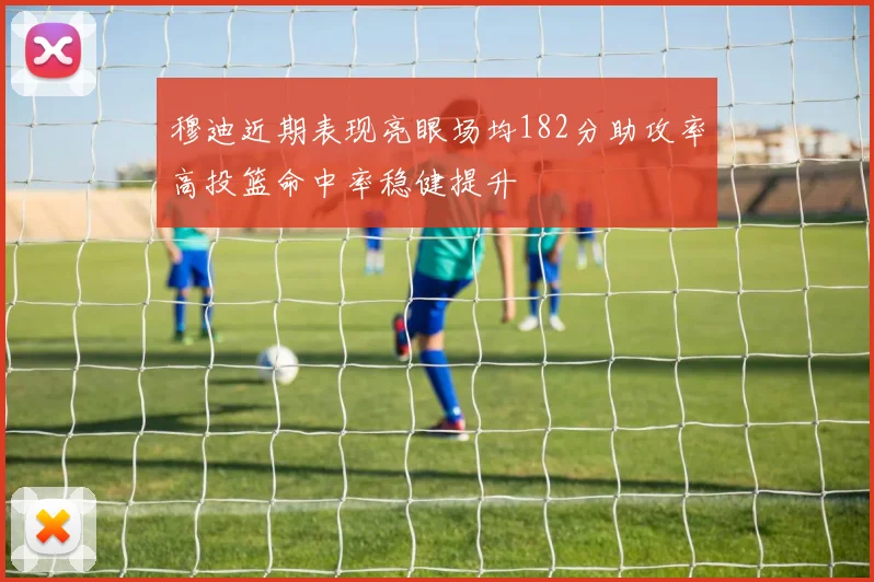 穆迪近期表现亮眼场均182分助攻率高投篮命中率稳健提升