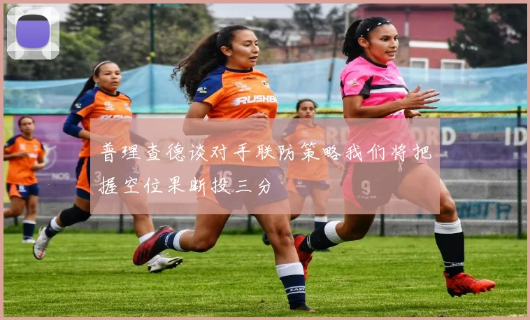 普理查德谈对手联防策略我们将把握空位果断投三分